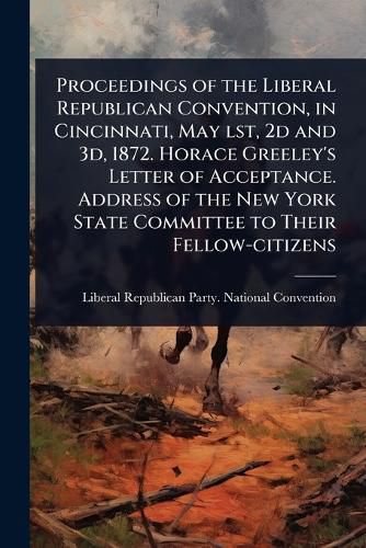 Cover image for Proceedings of the Liberal Republican Convention, in Cincinnati, May lst, 2d and 3d, 1872. Horace Greeley's Letter of Acceptance. Address of the New York State Committee to Their Fellow-citizens