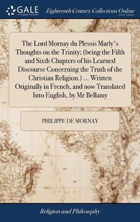 Cover image for The Lord Mornay du Plessis Marly's Thoughts on the Trinity; (being the Fifth and Sixth Chapters of his Learned Discourse Concerning the Truth of the Christian Religion.) ... Written Originally in French, and now Translated Into English, by Mr Bellamy