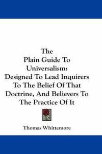 Cover image for The Plain Guide to Universalism: Designed to Lead Inquirers to the Belief of That Doctrine, and Believers to the Practice of It