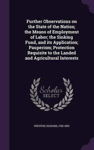 Cover image for Further Observations on the State of the Nation; The Means of Employment of Labor; The Sinking Fund, and Its Application; Pauperism; Protection Requisite to the Landed and Agricultural Interests