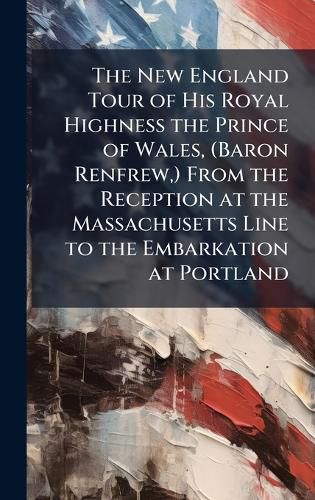 Cover image for The New England Tour of His Royal Highness the Prince of Wales, (Baron Renfrew, ) From the Reception at the Massachusetts Line to the Embarkation at Portland
