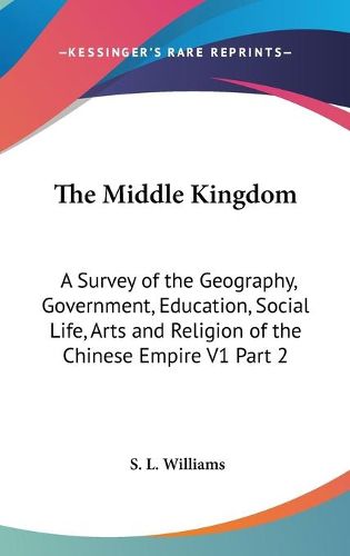 Cover image for The Middle Kingdom: A Survey of the Geography, Government, Education, Social Life, Arts and Religion of the Chinese Empire V1 Part 2