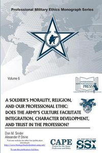 Cover image for A Soldier's Morality, Religion, and Our Professional Ethic: Does the Army's Culture Facilitate Integration, Character Development, and Trust in the Profession?