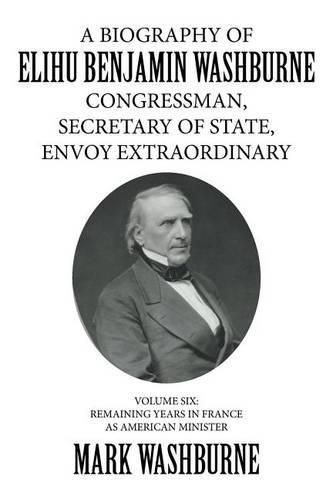 A Biography of Elihu Benjamin Washburne Congressman, Secretary of State, Envoy Extraordinary: Volume Six: Remaining Years in France as American Minister