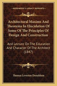 Cover image for Architectural Maxims and Theorems in Elucidation of Some of the Principles of Design and Construction: And Lecture on the Education and Character of the Architect (1847)