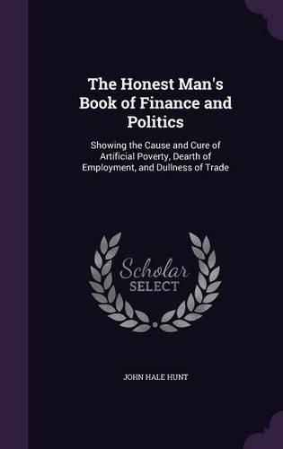 The Honest Man's Book of Finance and Politics: Showing the Cause and Cure of Artificial Poverty, Dearth of Employment, and Dullness of Trade