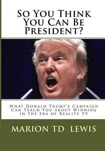 So You Think You Can Be President?: What Donald Trump's Campaign Can Teach You About Winning in the Era of Reality TV