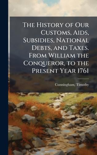 Cover image for The History of Our Customs, Aids, Subsidies, National Debts, and Taxes. From William the Conqueror, to the Present Year 1761