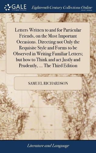 Cover image for Letters Written to and for Particular Friends, on the Most Important Occasions. Directing not Only the Requisite Style and Forms to be Observed in Writing Familiar Letters; but how to Think and act Justly and Prudently, ... The Third Edition