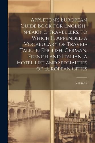 Cover image for Appleton's European Guide Book for English-Speaking Travellers. to Which Is Appended a Vocabulary of Travel-Talk, in English, German, French and Italian, a Hotel List and Specialties of European Cities; Volume 2