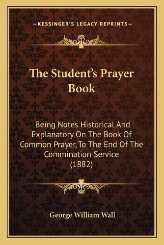 The Student's Prayer Book: Being Notes Historical and Explanatory on the Book of Common Prayer, to the End of the Commination Service (1882)