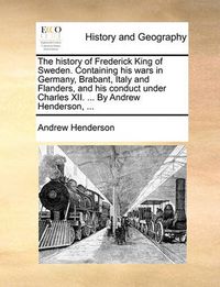 Cover image for The History of Frederick King of Sweden. Containing His Wars in Germany, Brabant, Italy and Flanders, and His Conduct Under Charles XII. ... by Andrew Henderson, ...
