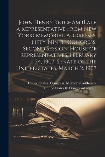 John Henry Ketcham (late a Representative From New York) Memorial Addresses, Fifty-ninth Congress, Second Session, House of Representatives, February 24, 1907, Senate of the United States, March 2, 1907