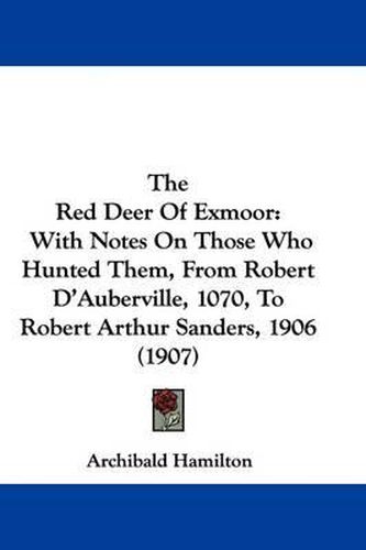 Cover image for The Red Deer of Exmoor: With Notes on Those Who Hunted Them, from Robert D'Auberville, 1070, to Robert Arthur Sanders, 1906 (1907)