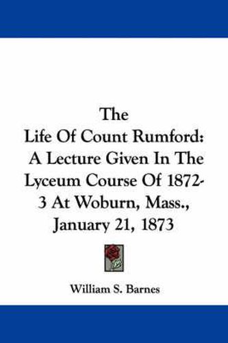 The Life of Count Rumford: A Lecture Given in the Lyceum Course of 1872-3 at Woburn, Mass., January 21, 1873