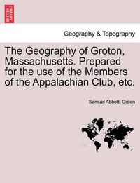 Cover image for The Geography of Groton, Massachusetts. Prepared for the Use of the Members of the Appalachian Club, Etc.