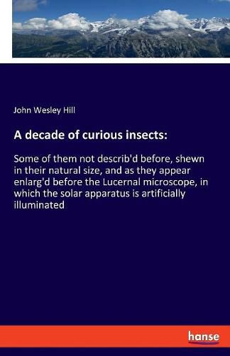 A decade of curious insects: Some of them not describ'd before, shewn in their natural size, and as they appear enlarg'd before the Lucernal microscope, in which the solar apparatus is artificially illuminated