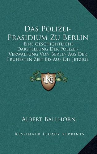 Cover image for Das Polizei-Prasidium Zu Berlin: Eine Geschichtliche Darstellung Der Polizei-Verwaltung Von Berlin Aus Der Fruhesten Zeit Bis Auf Die Jetzige (1852)