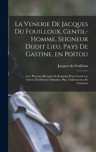 Cover image for La venerie de Jacques du Fouilloux, gentil-homme, seigneur dudit lieu, pays de Gastine, en Poitou; ... avec plusieurs receptes et remedes pour guerir les chiens de diverses maladies; plus, l'Adolescence de l'autheur