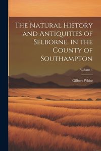 Cover image for The Natural History and Antiquities of Selborne, in the County of Southampton; Volume 1