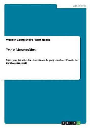 Freie Musensoehne: Sitten und Brauche der Studenten in Leipzig von ihren Wurzeln bis zur Burschenschaft