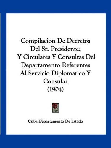 Cover image for Compilacion de Decretos del Sr. Presidente: Y Circulares y Consultas del Departamento Referentes Al Servicio Diplomatico y Consular (1904)