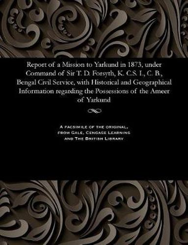 Report of a Mission to Yarkund in 1873, Under Command of Sir T. D. Forsyth, K. C.S. I., C. B., Bengal Civil Service, with Historical and Geographical Information Regarding the Possessions of the Ameer of Yarkund