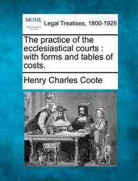 Cover image for The practice of the ecclesiastical courts: with forms and tables of costs.