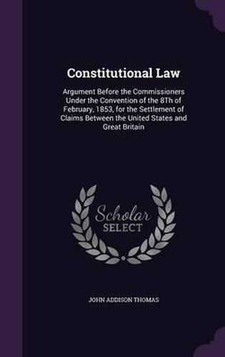 Cover image for Constitutional Law: Argument Before the Commissioners Under the Convention of the 8th of February, 1853, for the Settlement of Claims Between the United States and Great Britain
