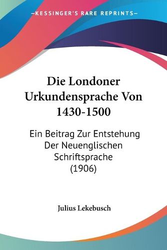 Cover image for Die Londoner Urkundensprache Von 1430-1500: Ein Beitrag Zur Entstehung Der Neuenglischen Schriftsprache (1906)