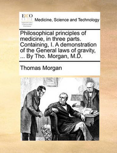 Cover image for Philosophical Principles of Medicine, in Three Parts. Containing, I. a Demonstration of the General Laws of Gravity, ... by Tho. Morgan, M.D.