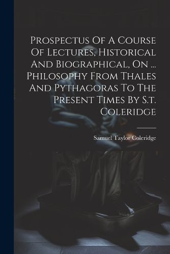 Cover image for Prospectus Of A Course Of Lectures, Historical And Biographical, On ... Philosophy From Thales And Pythagoras To The Present Times By S.t. Coleridge