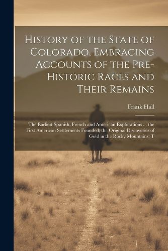 Cover image for History of the State of Colorado, Embracing Accounts of the Pre-historic Races and Their Remains; the Earliest Spanish, French and American Explorations ... the First American Settlements Founded; the Original Discoveries of Gold in the Rocky Mountains; T