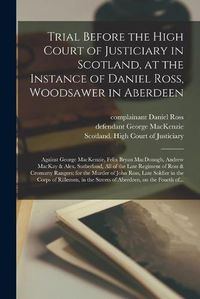 Cover image for Trial Before the High Court of Justiciary in Scotland, at the Instance of Daniel Ross, Woodsawer in Aberdeen; Against George MacKenzie, Felix Bryan MacDonogh, Andrew MacKay & Alex. Sutherland, All of the Late Regiment of Ross & Cromarty Rangers