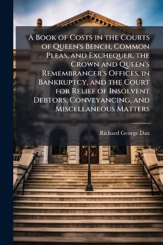 Cover image for A Book of Costs in the Courts of Queen's Bench, Common Pleas, and Exchequer, the Crown and Queen's Remembrancer's Offices, in Bankruptcy, and the Court for Relief of Insolvent Debtors, Conveyancing, and Miscellaneous Matters