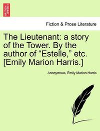 Cover image for The Lieutenant: A Story of the Tower. by the Author of  Estelle,  Etc. [Emily Marion Harris.]