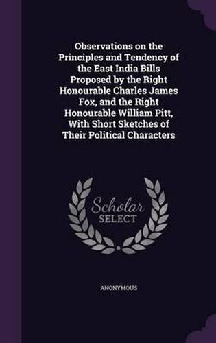 Observations on the Principles and Tendency of the East India Bills Proposed by the Right Honourable Charles James Fox, and the Right Honourable William Pitt, with Short Sketches of Their Political Characters