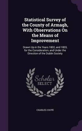 Statistical Survey of the County of Armagh, with Observations on the Means of Improvement: Drawn Up in the Years 1802, and 1803, for the Consideration, and Under the Direction of the Dublin Society