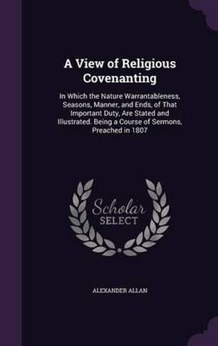 Cover image for A View of Religious Covenanting: In Which the Nature Warrantableness, Seasons, Manner, and Ends, of That Important Duty, Are Stated and Illustrated. Being a Course of Sermons, Preached in 1807