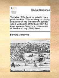 Cover image for The Fable of the Bees; Or, Private Vices, Public Benefits. with an Essay on Charity, and a Search Into the Nature of Society. Also a Vindication of the Book from the Aspersions Contained in a Presentment of the Grand Jury of Middlesex