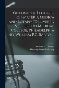 Cover image for Outlines of Lectures on Materia Medica and Botany ?delivered in Jefferson Medical College, Philadelphia /by William P.C. Barton.