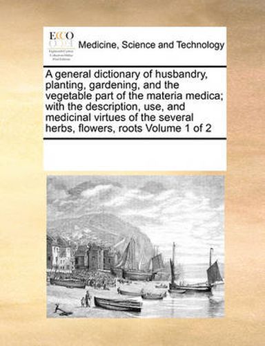 A General Dictionary of Husbandry, Planting, Gardening, and the Vegetable Part of the Materia Medica; With the Description, Use, and Medicinal Virtues of the Several Herbs, Flowers, Roots Volume 1 of 2