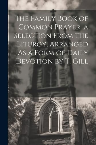 Cover image for The Family Book of Common Prayer, a Selection From the Liturgy, Arranged As a Form of Daily Devotion by T. Gill