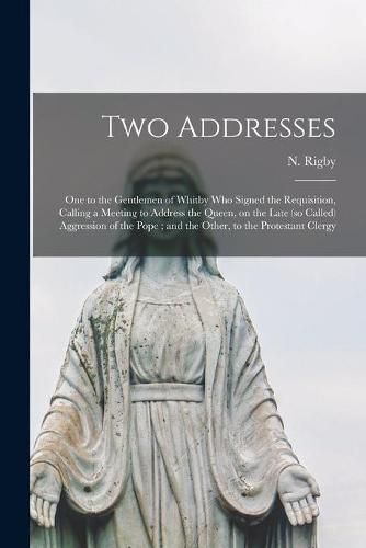 Cover image for Two Addresses: One to the Gentlemen of Whitby Who Signed the Requisition, Calling a Meeting to Address the Queen, on the Late (so Called) Aggression of the Pope; and the Other, to the Protestant Clergy