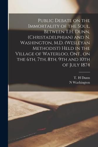 Public Debate on the Immortality of the Soul, Between T.H. Dunn, (Christadelphian) and N. Washington, M.D. (Wesleyan Methodist) Held in the Village of Waterloo, Ont., on the 6th, 7th, 8th, 9th and 10th of July 1874 [microform]