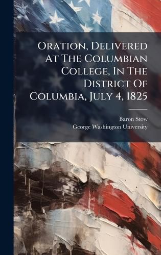 Cover image for Oration, Delivered At The Columbian College, In The District Of Columbia, July 4, 1825