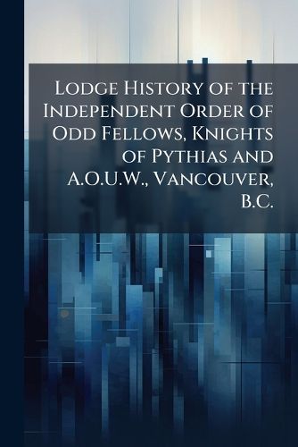Cover image for Lodge History of the Independent Order of Odd Fellows, Knights of Pythias and A.O.U.W., Vancouver, B.C.