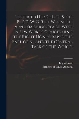 Letter to Her R--l H--s the P--s D-w-g-r of W- on the Appproaching Peace. With a Few Words Concerning the Right Honourable The Earl of B-, and the General Talk of the World