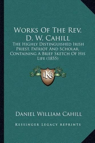 Cover image for Works of the REV. D. W. Cahill: The Highly Distinguished Irish Priest, Patriot and Scholar, Containing a Brief Sketch of His Life (1855)