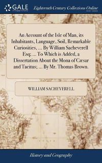 Cover image for An Account of the Isle of Man, its Inhabitants, Language, Soil, Remarkable Curiosities, ... By William Sacheverell Esq; ... To Which is Added, a Dissertation About the Mona of Caesar and Tacitus; ... By Mr. Thomas Brown.